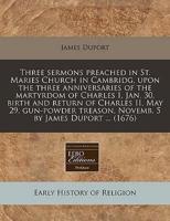 Three Sermons Preached in St. Maries Church in Cambridg, Upon the Three Anniversaries of the Martyrdom of Charles I, Jan. 30, Birth and Return of Charles II, May 29, Gun-Powder Treason, Novemb. 5 by James Duport ... (1676)