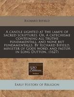 A Candle Lighted at the Lampe of Sacred Scriptures. Or, a Catechisme Conteining All Truths Fundamentall, and None But Fundamentalls. By Richard Bifield, Minister of Gods Word, and Pastor in Long Dutton.. (1627)