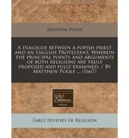 A Dialogue Between a Popish Priest and an English Protestant. Wherein the Principal Points and Arguments of Both Religions Are Truly Proposed and Fully Examined. / By Matthew Poole ... (1667)