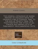 The General Catalogue of Books Printed in England Since the Dreadful Fire of London, 1666, to the End of Trinity Term, 1674 Together With the Titles of All Publick and Private Acts of Parliament