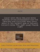 Great News from Ireland Being Motives of Encouragement for the Officers and Souldiers Who Shall Serve in the Present War of Ireland. Licens'd April 9Th, 1689. James Fraser. (1689)