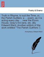 Truth in Rhyme, to suit the Time, or, the Parish Guttlers: a ... poem, as it is acting every day ... near the Poors House, Gray's-Inn-lane, etc. [By Edward Ward. Another edition of the work entitled "The Parish Gutt'lers."] .