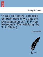 Of Age To-morrow: a musical entertainment in two acts etc. [An adaptation of A. F. F. von Kotzebue's "Der Wildfang," by T. J. Dibdin.]