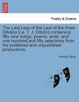 The Last Lays of the Last of the three Dibdins [i.e. T. J. Dibdin] containing fifty new songs, poems, andc. and one hundred and fifty selections from his published and unpublished productions.