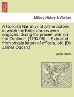 A Concise Narrative of all the actions, in which the British forces were engaged, during the present war, on the Continent [1793-95] ... Extracted from private letters of officers, etc. [By James Ogden.]