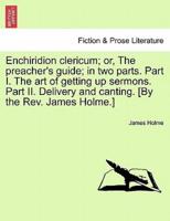 Enchiridion clericum; or, The preacher's guide; in two parts. Part I. The art of getting up sermons. Part II. Delivery and canting. [By the Rev. James Holme.]