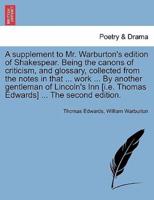 A supplement to Mr. Warburton's edition of Shakespear. Being the canons of criticism, and glossary, collected from the notes in that ... work ... By another gentleman of Lincoln's Inn [i.e. Thomas Edwards] ... The second edition.