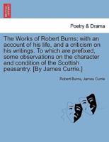 The Works of Robert Burns; With an Account of His Life, and a Criticism on His Writings. To Which Are Prefixed, Some Observations on the Character and Condition of the Scottish Peasantry. [By James Currie.]