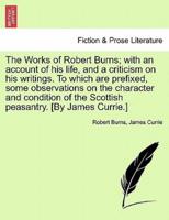 The Works of Robert Burns; With an Account of His Life, and a Criticism on His Writings. To Which Are Prefixed, Some Observations on the Character and Condition of the Scottish Peasantry. [By James Currie.]