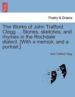 The Works of John Trafford Clegg ... Stories, Sketches, and Rhymes in the Rochdale Dialect. [With a Memoir, and a Portrait.]
