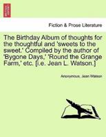 The Birthday Album of thoughts for the thoughtful and 'sweets to the sweet.' Compiled by the author of 'Bygone Days,' 'Round the Grange Farm,' etc. [i.e. Jean L. Watson.]