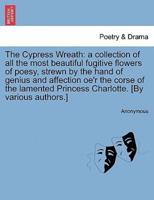 The Cypress Wreath: a collection of all the most beautiful fugitive flowers of poesy, strewn by the hand of genius and affection oe'r the corse of the lamented Princess Charlotte. [By various authors.]