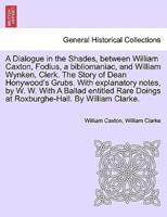 A Dialogue in the Shades, between William Caxton, Fodius, a bibliomaniac, and William Wynken, Clerk. The Story of Dean Honywood's Grubs. With explanatory notes, by W. W. With A Ballad entitled Rare Doings at Roxburghe-Hall. By William Clarke.