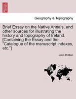Brief Essay on the Native Annals, and other sources for illustrating the history and topography of Ireland. [Containing the Essay and the "Catalogue of the manuscript indexes, etc."]