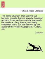 The White Charger. That cost me two hundred pounds; lost me seventy thousand pounds; drove me from society; eventually deprived me of my friends; and finally compelled me to quit the Service. By the author of the "Horse Guards" [i.e. R. Hort], etc.