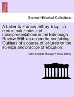 A Letter to Francis Jeffray, Esq., on certain calumnies and misrepresentations in the Edinburgh Review With an appendix, containing Outlines of a course of lectures on the science and practice of elocution.