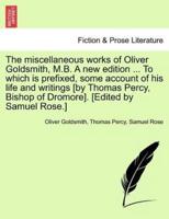The Miscellaneous Works of Oliver Goldsmith, M.B. A New Edition ... To Which Is Prefixed, Some Account of His Life and Writings [By Thomas Percy, Bishop of Dromore]. [Edited by Samuel Rose.]