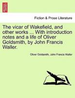 The vicar of Wakefield, and other works ... With introduction notes and a life of Oliver Goldsmith, by John Francis Waller.