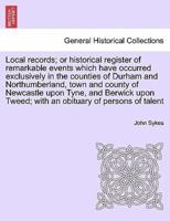 Local records; or historical register of remarkable events which have occurred exclusively in the counties of Durham and Northumberland, town and county of Newcastle upon Tyne, and Berwick upon Tweed; with an obituary of persons of talent