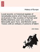 Local records; or historical register of remarkable events which have occurred exclusively in the counties of Durham and Northumberland, town and county of Newcastle upon Tyne, and Berwick upon Tweed; with an obituary of persons of talent