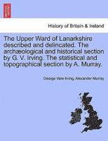 The Upper Ward of Lanarkshire described and delincated. The archæological and historical section by G. V. Irving. The statistical and topographical section by A. Murray.
