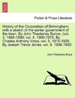 History of the Corporation of Birmingham; with a sketch of the earlier government of the town. By John Thackeray Bunce. (vol. 3. 1885-1899; vol. 4. 1900-1915. By Charles Anthony Vince.-vol. 5. 1915-1935. By Joseph Trevor Jones.-vol. 6. 1936-1950.