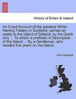 An Exact Account of the greatest White-Herring Fishery in Scotland, carried on yearly in the Island of Zetland, by the Dutch only ... To which is prefixed: A Description of the Island ... By a Gentleman, who resided five years on the island.
