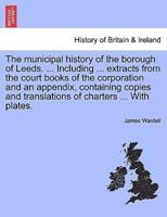 The municipal history of the borough of Leeds. ... Including ... extracts from the court books of the corporation and an appendix, containing copies and translations of charters ... With plates.