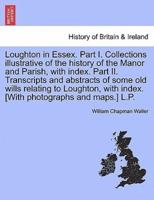 Loughton in Essex. Part I. Collections illustrative of the history of the Manor and Parish, with index. Part II. Transcripts and abstracts of some old wills relating to Loughton, with index. [With photographs and maps.] L.P.