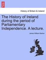 The History of Ireland during the period of Parliamentary Independence. A lecture.