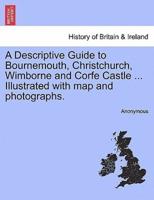 A Descriptive Guide to Bournemouth, Christchurch, Wimborne and Corfe Castle ... Illustrated with map and photographs.