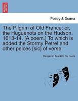 The Pilgrim of Old France: or, the Huguenots on the Hudson, 1613-14. [A poem.] To which is added the Stormy Petrel and other peices [sic] of verse.