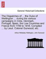 The Dispatches of ... The Duke of Wellington ... During His Various Campaigns in India, Denmark, Portugal, Spain, the Low Countries and France from 1799 to 1818. Compiled ... By Lieut. Colonel Gurwood, Etc.