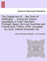 The Dispatches of ... The Duke of Wellington ... During His Various Campaigns in India, Denmark, Portugal, Spain, the Low Countries and France from 1799 to 1818. Compiled ... By Lieut. Colonel Gurwood, Etc.