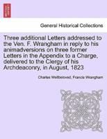 Three additional Letters addressed to the Ven. F. Wrangham in reply to his animadversions on three former Letters in the Appendix to a Charge, delivered to the Clergy of his Archdeaconry, in August, 1823