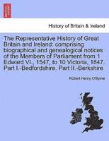 The Representative History of Great Britain and Ireland: comprising biographical and genealogical notices of the Members of Parliament from 1 Edward VI., 1547, to 10 Victoria, 1847. Part I.-Bedfordshire. Part II.-Berkshire
