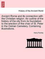 Ancient Rome and Its Connection With the Christian Religion. An Outline of the History of the City from Its Foundation to the Erection of the Chair of St. Peter in the Ostrian Cemetery. Containing Illustrations.