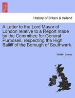 A Letter to the Lord Mayor of London relative to a Report made by the Committee for General Purposes, respecting the High Bailiff of the Borough of Southwark.