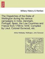 The Dispatches of the Duke of Wellington During His Various Campaigns in India, Denmark, Portugal, Spain, the Low Countries and France from 1799 to 1818. Compiled by Lieut. Colonel Gurwood, Etc.