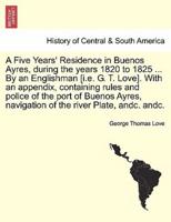 A Five Years' Residence in Buenos Ayres, during the years 1820 to 1825 ... By an Englishman [i.e. G. T. Love]. With an appendix, containing rules and police of the port of Buenos Ayres, navigation of the river Plate, andc. andc.