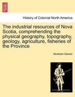 The industrial resources of Nova Scotia, comprehending the physical geography, topography, geology, agriculture, fisheries of the Province