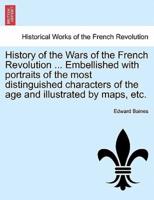 History of the Wars of the French Revolution ... Embellished With Portraits of the Most Distinguished Characters of the Age and Illustrated by Maps, Etc.