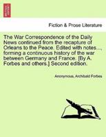 The War Correspondence of the Daily News Continued from the Recapture of Orleans to the Peace. Edited With Notes..., Forming a Continuous History of the War Between Germany and France. [By A. Forbes and Others.] Second Edition.