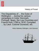 The Dispatches of ... The Duke of Wellington ... During His Various Campaigns in India, Denmark, Portugal, Spain, the Low Countries and France from 1799 to 1818. Compiled ... By Lieut. Colonel Gurwood, Etc.