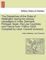 The Dispatches of the Duke of Wellington During His Various Campaigns in India, Denmark, Portugal, Spain, the Low Countries and France from 1799 to 1818. Compiled by Lieut. Colonel Gurwood.