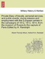 Private Diary of Travels, Personal Services, and Public Events, During Mission and Employment With the European Armies in the Campaigns of 1812, 1813, 1814, from the Invasion of Russia to the Capture of Paris Edited by H. Randolph