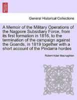 A Memoir of the Military Operations of the Nagpore Subsidiary Force, from its first formation in 1816, to the termination of the campaign against the Goands, in 1819 together with a short account of the Pindarra hordes