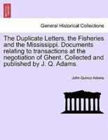 The Duplicate Letters, the Fisheries and the Mississippi. Documents relating to transactions at the negotiation of Ghent. Collected and published by J. Q. Adams.