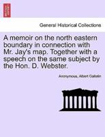 A memoir on the north eastern boundary in connection with Mr. Jay's map. Together with a speech on the same subject by the Hon. D. Webster.