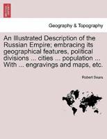 An Illustrated Description of the Russian Empire; embracing its geographical features, political divisions ... cities ... population ... With ... engravings and maps, etc.